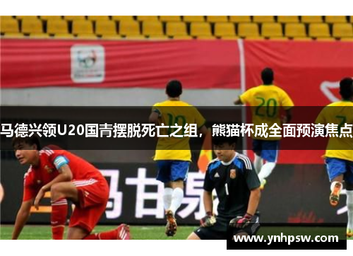 马德兴领U20国青摆脱死亡之组，熊猫杯成全面预演焦点