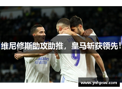 维尼修斯助攻助推，皇马斩获领先！